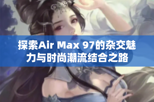 探索Air Max 97的杂交魅力与时尚潮流结合之路