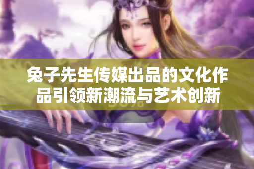 兔子先生传媒出品的文化作品引领新潮流与艺术创新