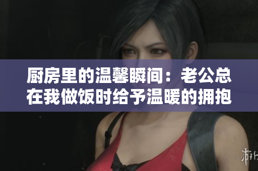 厨房里的温馨瞬间：老公总在我做饭时给予温暖的拥抱