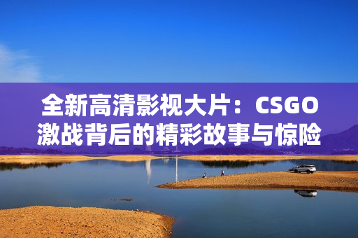 全新高清影视大片：CSGO激战背后的精彩故事与惊险瞬间