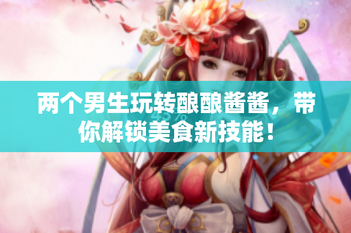 两个男生玩转酿酿酱酱，带你解锁美食新技能！