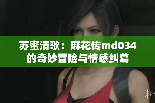 苏蜜清歌：麻花传md034的奇妙冒险与情感纠葛