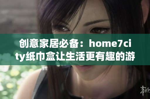 创意家居必备：home7city纸巾盒让生活更有趣的游戏体验
