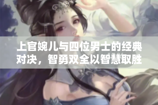 上官婉儿与四位男士的经典对决，智勇双全以智慧取胜