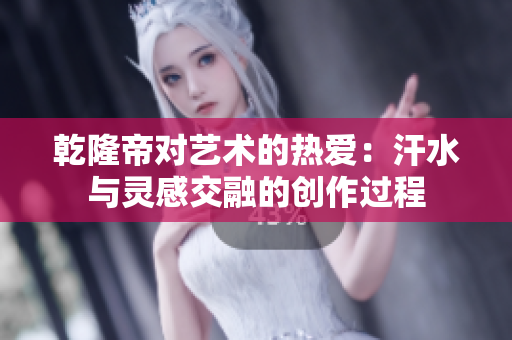乾隆帝对艺术的热爱：汗水与灵感交融的创作过程