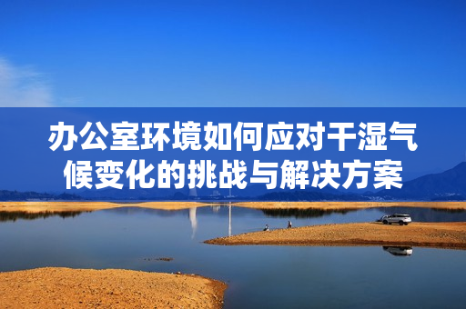 办公室环境如何应对干湿气候变化的挑战与解决方案