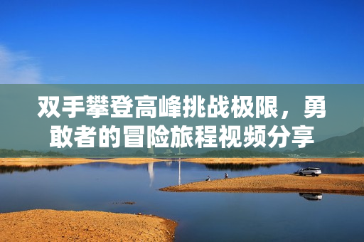 双手攀登高峰挑战极限，勇敢者的冒险旅程视频分享