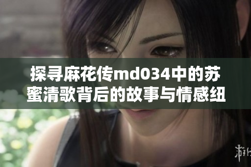 探寻麻花传md034中的苏蜜清歌背后的故事与情感纽带