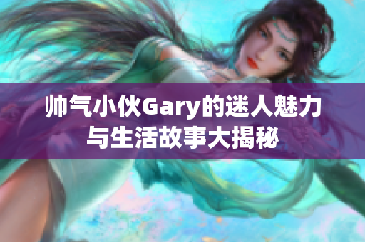 帅气小伙Gary的迷人魅力与生活故事大揭秘