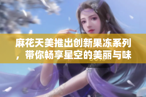 麻花天美推出创新果冻系列，带你畅享星空的美丽与味道