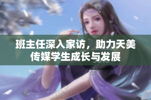 班主任深入家访，助力天美传媒学生成长与发展