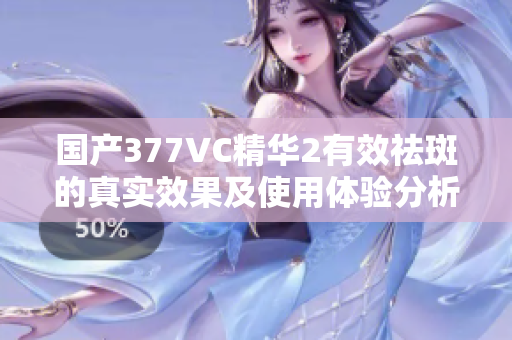 国产377VC精华2有效祛斑的真实效果及使用体验分析