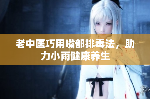 老中医巧用嘴部排毒法，助力小雨健康养生