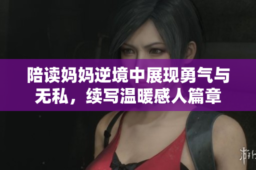 陪读妈妈逆境中展现勇气与无私，续写温暖感人篇章