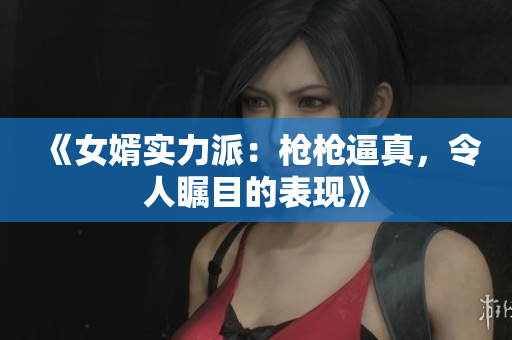 《女婿实力派：枪枪逼真，令人瞩目的表现》