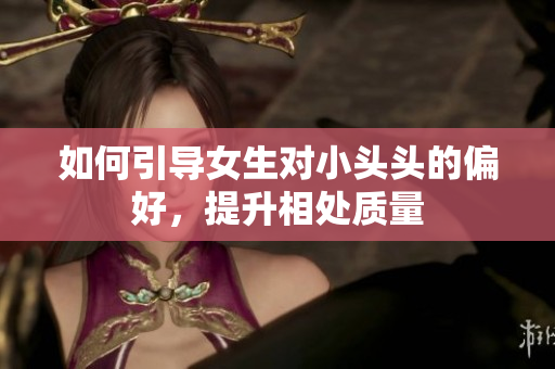 如何引导女生对小头头的偏好，提升相处质量