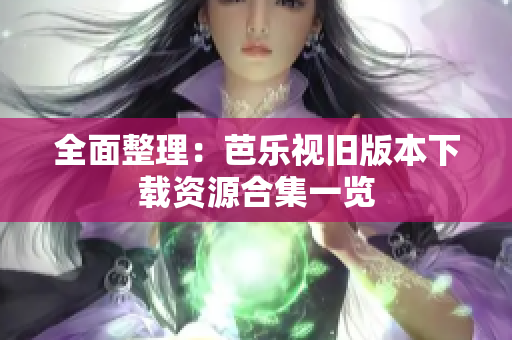 全面整理：芭乐视旧版本下载资源合集一览