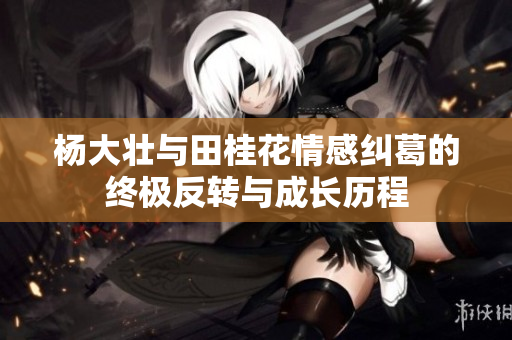杨大壮与田桂花情感纠葛的终极反转与成长历程