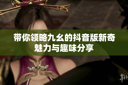 带你领略九幺的抖音版新奇魅力与趣味分享