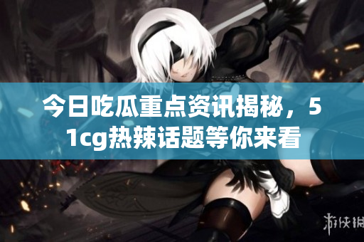 今日吃瓜重点资讯揭秘，51cg热辣话题等你来看
