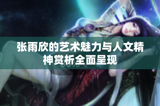 张雨欣的艺术魅力与人文精神赏析全面呈现