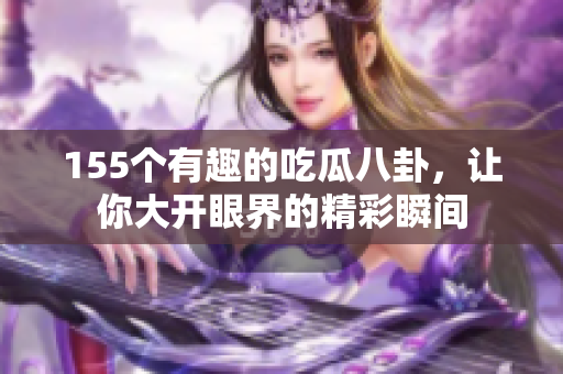 155个有趣的吃瓜八卦，让你大开眼界的精彩瞬间