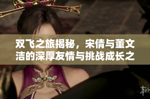 双飞之旅揭秘，宋倩与董文洁的深厚友情与挑战成长之路