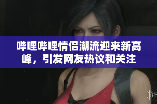 哔哩哔哩情侣潮流迎来新高峰，引发网友热议和关注