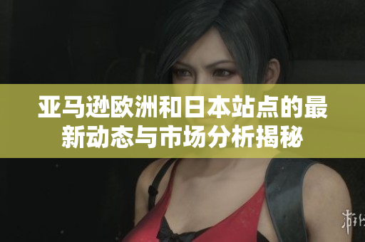 亚马逊欧洲和日本站点的最新动态与市场分析揭秘