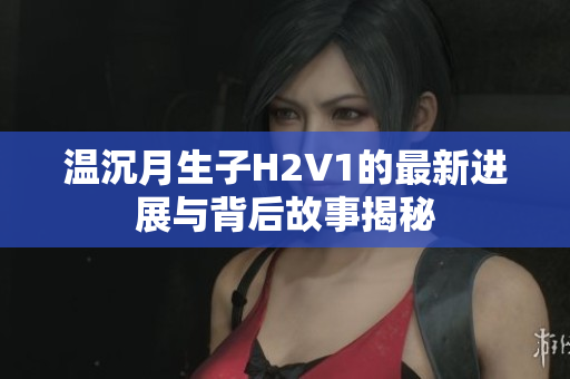 温沉月生子H2V1的最新进展与背后故事揭秘