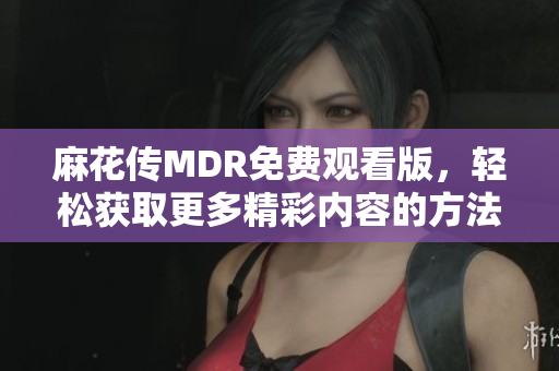 麻花传MDR免费观看版，轻松获取更多精彩内容的方法揭秘