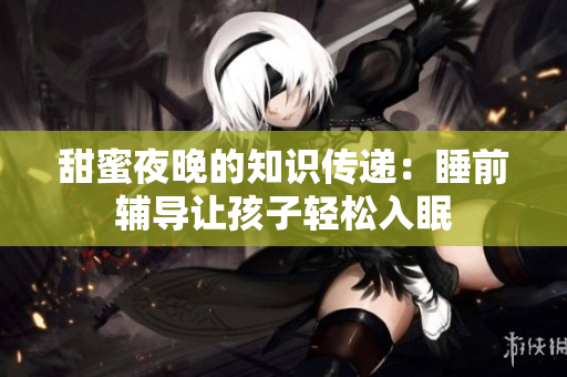 甜蜜夜晚的知识传递：睡前辅导让孩子轻松入眠