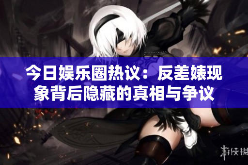今日娱乐圈热议：反差婊现象背后隐藏的真相与争议