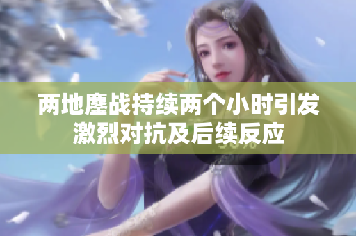 两地鏖战持续两个小时引发激烈对抗及后续反应
