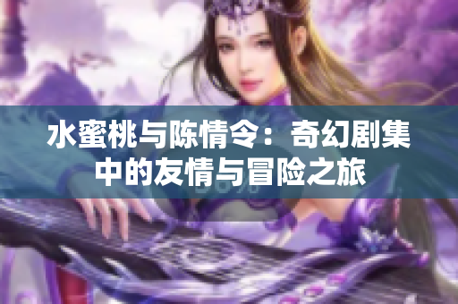 水蜜桃与陈情令：奇幻剧集中的友情与冒险之旅