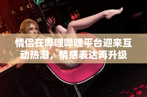情侣在哔哩哔哩平台迎来互动热潮，情感表达再升级