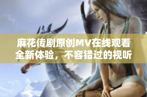 麻花传剧原创MV在线观看全新体验，不容错过的视听盛宴