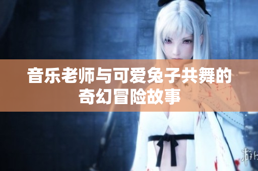 音乐老师与可爱兔子共舞的奇幻冒险故事