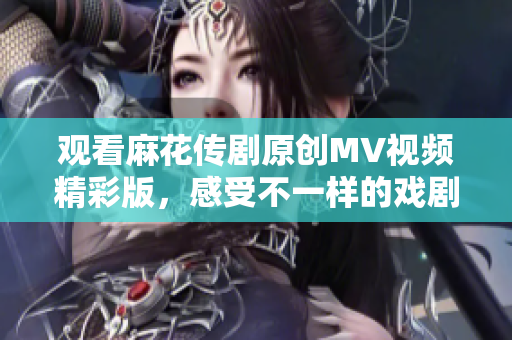 观看麻花传剧原创MV视频精彩版，感受不一样的戏剧魅力
