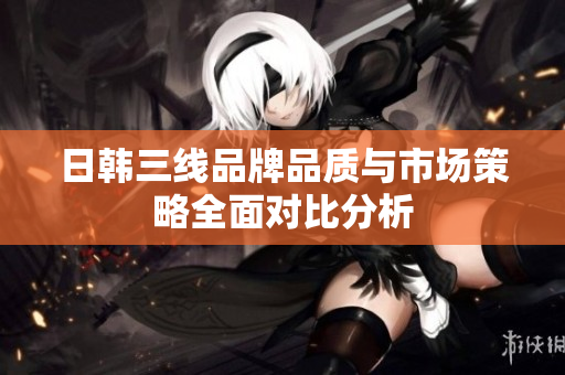 日韩三线品牌品质与市场策略全面对比分析