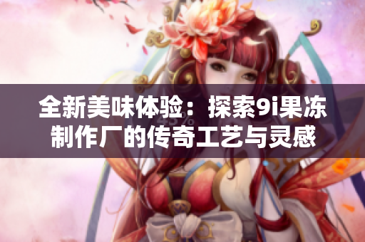 全新美味体验：探索9i果冻制作厂的传奇工艺与灵感