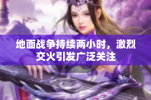 地面战争持续两小时，激烈交火引发广泛关注