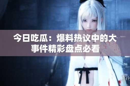 今日吃瓜：爆料热议中的大事件精彩盘点必看