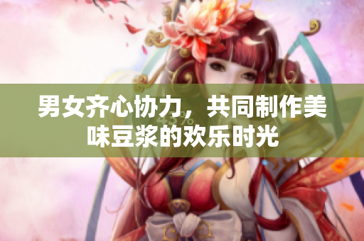 男女齐心协力，共同制作美味豆浆的欢乐时光