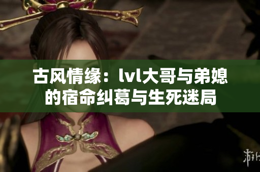 古风情缘：lvl大哥与弟媳的宿命纠葛与生死迷局