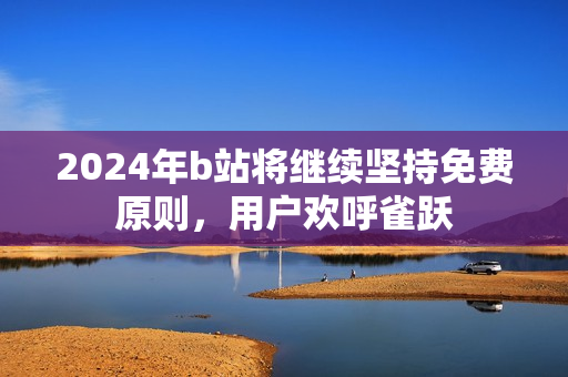 2024年b站将继续坚持免费原则，用户欢呼雀跃