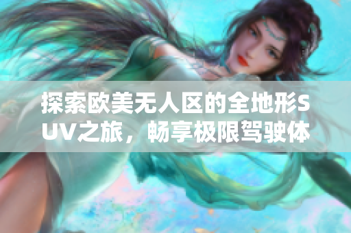 探索欧美无人区的全地形SUV之旅，畅享极限驾驶体验