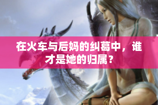 在火车与后妈的纠葛中，谁才是她的归属？