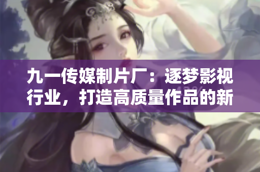九一传媒制片厂：逐梦影视行业，打造高质量作品的新标杆