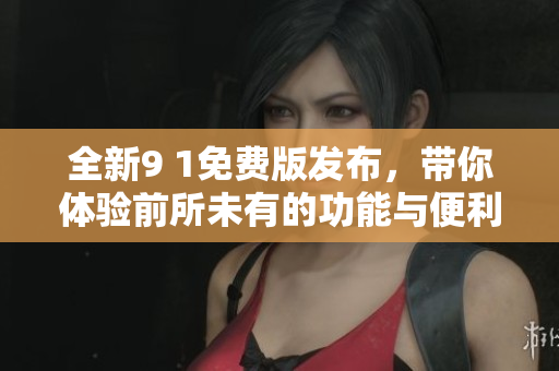 全新9 1免费版发布，带你体验前所未有的功能与便利